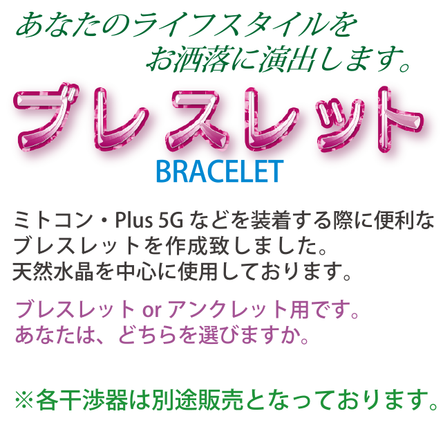 あなたのライフスタイルをお洒落に演出します。ブレスレットBRACELET　ミトコン・Plus 5Gなどを装着する際に便利なブレスレットを作成致しました。天然水晶を中心に使用しております。ブレスレットorアンクレット用です。あなたは、どちらを選びますか。※各干渉器は別途販売となっております。