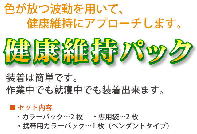 色が放つ波動を用いて、健康維持にアプローチします。健康維持パック装着は簡単です。作業中でも就寝中でも装着出来ます。■ セット内容・カラーパック…2枚　・専用袋…2枚　・携帯用カラーパック…一枚（ペンダントタイプ）