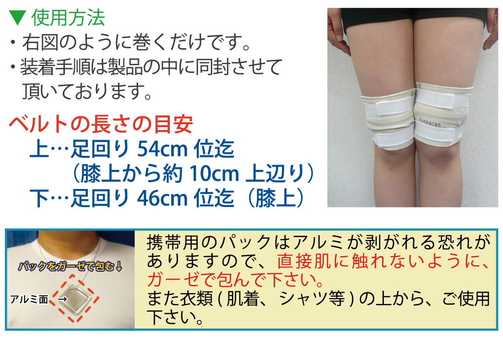 使用方法・右図のように巻くだけです。・ 装着手順は製品の中に同封させて頂いております。ベルトの長さの目安上…足回り54cm位迄　下…足回り46cm位迄（膝上）（膝上から約10cm上辺り）携帯用のパックはアルミが剥がれる恐れがありますので、直接肌に触れないように、ガーゼで包んで下さい。また衣類(肌着　シャツ等)の上から、ご使用下さい。