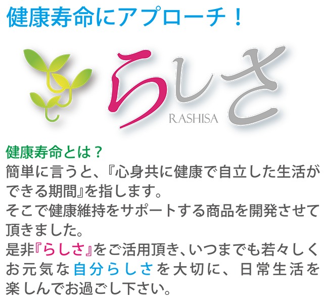 健康寿命にアプローチ!らしさ RASHISA 健康寿命とは?簡単に言うと、『心身共に健康で自立した生活ができる期間』を指します。そこで健康維持をサポートする商品を開発させて頂きました。是非『らしさ』をご活用頂き、いつまでも若々しくお元気な自分らしさを大切に、日常生活を楽しんでお過し下さい。